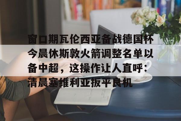 金年会入口-关于窗口期瓦伦西亚备战德国杯今晨休斯敦火箭调整名单以备中超，这操作让人直呼：清晨塞维利亚扳平良机的信息