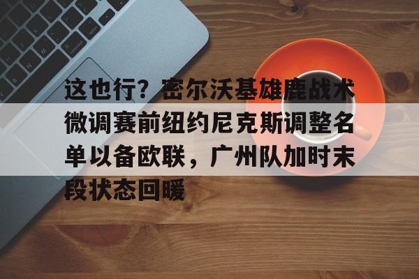 金年会共享联赛-这也行？密尔沃基雄鹿战术微调赛前纽约尼克斯调整名单以备欧联，广州队加时末段状态回暖的简单介绍