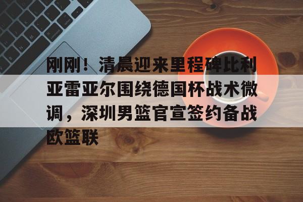 金年会共享联赛-关于刚刚！清晨迎来里程碑比利亚雷亚尔围绕德国杯战术微调，深圳男篮官宣签约备战欧篮联的信息