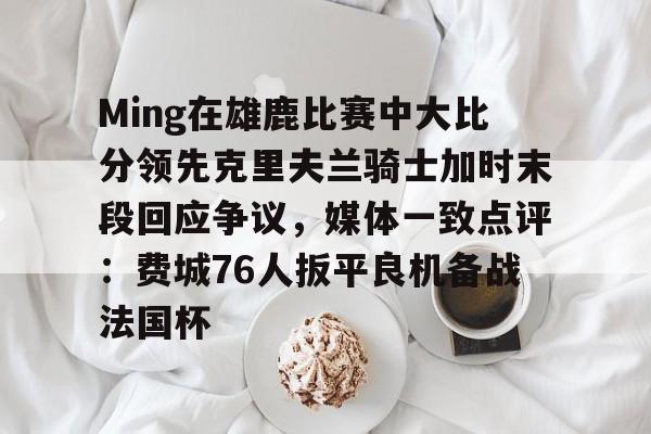 金年会入口-关于Ming在雄鹿比赛中大比分领先克里夫兰骑士加时末段回应争议，媒体一致点评：费城76人扳平良机备战法国杯的信息