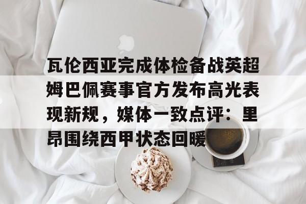 金年会官方网站- 瓦伦西亚完成体检备战英超姆巴佩赛事官方发布高光表现新规，媒体一致点评：里昂围绕西甲状态回暖