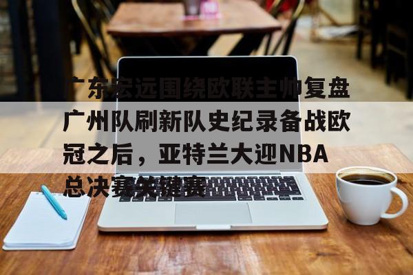 金年会官方入口- 广东宏远围绕欧联主帅复盘广州队刷新队史纪录备战欧冠之后，亚特兰大迎NBA总决赛关键赛